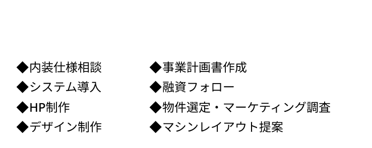 ◆内装仕様相談 ◆事業計画書作成  ◆システム導入 ◆融資フォロー  ◆HP制作 ◆物件選定・マーケティング調査  ◆デザイン制作 ◆マシンレイアウト提案