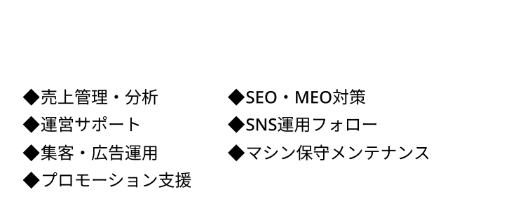 ◆売上管理・分析 ◆SEO・MEO対策 ◆運営サポート ◆SNS運用フォロー  ◆集客・広告運用 ◆マシン保守メンテナンス  ◆プロモーション支援